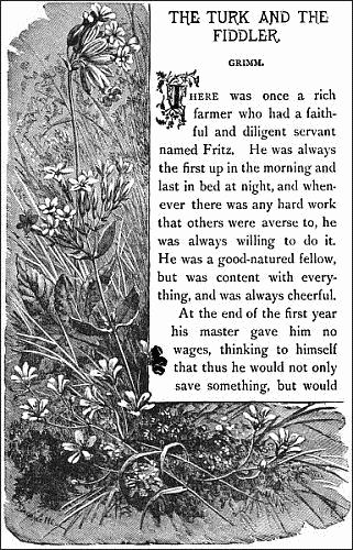 THE TURK AND THE FIDDLER.——  GRIMM.   There was once a rich farmer who had a faithful and diligent servant named Fritz. He was always the first up in the morning and last in bed at night, and whenever there was any hard work that others were averse to, he was always willing to do it. He was a good-natured fellow, but was content with everything, and was always cheerful.  At the end of the first year his master gave him no wages, thinking to himself that thus he would not only save something, but would 