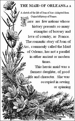 THE MAID OF ORLEANS.——  A sketch of the life of Joan of Arc.——Adapted from Guizot's History of France.——   There are few nations whose history presents so many examples of bravery and love of country, as France. The romantic story of Joan of Arc, commonly called the Maid of Orleans, has not a parallel in either ancient or modern times.  This heroic maid was a farmers daughter, of good life and character. She was occupied in sewing or spinning