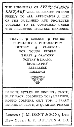 THE PUBLISHERS OF EVERYMAN’S LIBRARY WILL BE PLEASED TO SEND FREELY TO ALL APPLICANTS A LIST OF THE PUBLISHED AND PROJECTED VOLUMES TO BE COMPRISED UNDER THE FOLLOWING THIRTEEN HEADINGS: TRAVEL SCIENCE FICTION THEOLOGY & PHILOSOPHY HISTORY CLASSICAL FOR YOUNG PEOPLE ESSAYS ORATORY POETRY & DRAMA BIOGRAPHY REFERENCE ROMANCE IN FOUR STYLES OF BINDING: CLOTH, FLAT BACK, COLOURED TOP; LEATHER, ROUND CORNERS, GILT TOP; LIBRARY BINDING IN CLOTH, & QUARTER PIGSKIN London: J. M. DENT & SONS, Ltd. New York: E. P. DUTTON & CO.