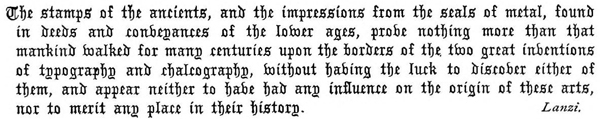 The stamps of the ancients, and the impressions from the seals of metal, found in deeds and conveyances of the lower ages, prove nothing more than that mankind walked for many centuries upon the borders of the two great inventions of typography and chalcography, without having the luck to discover either of them, and appear neither to have had any influence on the origin of these arts, nor to merit any place in their history. Lanzi.