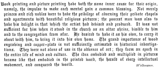    Book printing and picture printing have both the same inner cause   for their origin, namely, the impulse to make each mental gain a   common blessing. Not merely princes and rich nobles were to have   the privilege of adorning their private chapels and apartments with   beautiful religious pictures; the poorest man was also to have his   delight in that which the artist had devised and produced. It was not   sufficient for him when it stood in the church as an altar shrine,   visible to him and to the congregation from afar. He desired to have   it as his own, to carry it about with him, to bring it into his own   home. The grand importance of wood engraving and copper-plate is not   sufficiently estimated in historical investigations. They were not   alone of use in the advance of art; they form an epoch in the entire   life of mind and culture. The idea embodied and multiplied in pictures   became like that embodied in the printed word, the herald of every   intellectual movement, and conquered the world.   Woltmann.  