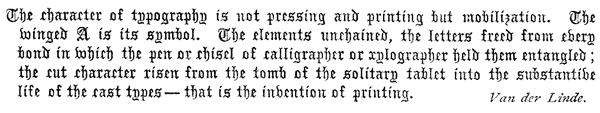   The character of typography is not pressing and printing but  mobilization. The winged A is its symbol. The elements unchained,  the letters freed from every bond in which the pen or chisel of  calligrapher or xylographer held them entangled; the cut character  risen from the tomb of the solitary tablet into the substantive life  of the cast types—that is the invention of printing.  Van der Linde.  