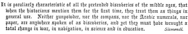 It is peculiarly characteristic of all the pretended discoveries of the middle ages, that when the historians mention them for the first time, they treat them as things in general use. Neither gunpowder, nor the compass, nor the Arabic numerals, nor paper, are anywhere spoken of as discoveries, and yet they must have wrought a total change in war, in navigation, in science and in education.  Sismendi.  