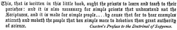  This, that is written in this little book, ought the priests to learn and teach to their parishes: and it is also necessary for simple priests that understand not the Scriptures, and it is made for simple people . . . . by cause that for to hear examples stirreth and moveth the people that ben simple more to devotion than great authority of science.  Caxton’s Preface to the Doctrinal of Sapyence.  