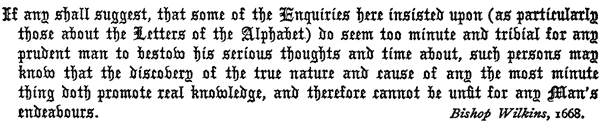 If any shall suggest, that some of the Enquiries here insisted    upon (as particularly those about the Letters of the Alphabet)    do seem too minute and trivial for any prudent man to bestow his    serious thoughts and time about, such persons may know that the    discovery of the true nature and cause of any the most minute thing    doth promote real knowledge, and therefore cannot be unfit for any    Man’s endeavours.     Bishop Wilkins, 1668.