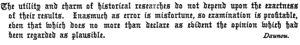 The utility and charm of historical researches do not depend upon the exactness of their results. Inasmuch as error is misfortune, so examination is profitable, even that which does no more than declare as evident the opinion which had been regarded as plausible.  Daunou.