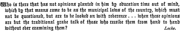 Who is there that has not opinions planted in him by education    time out of mind, which by that means came to be as the municipal    laws of the country, which must not be questioned, but are to be    looked on with reverence . . . when these opinions are but    the traditional grave talk of those who receive them from hand to    hand without ever examining them?     Locke.