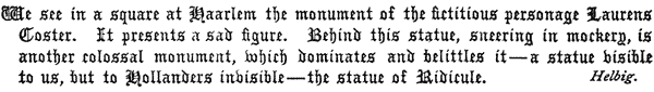 We see in a square at Haarlem the monument of the fictitious    personage Laurens Coster. It presents a sad figure. Behind this    statue, sneering in mockery, is another colossal monument, which    dominates and belittles it—a statue visible to us, but to Hollanders    invisible—the statue of Ridicule.     Helbig.