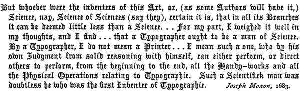 But whoever were the inventers of this Art, or, (as some    Authors will have it,) Science, nay, Science of Sciences (say they),    certain it is, that in all its Branches it can be deemed little    less than a Science. . . for my part, I weighed it well    in my thoughts, and I find . . . that a Typographer ought    to be a man of Science. By a Typographer, I do not mean a Printer    . . . I mean such a one, who by his own Judgment from    solid reasoning with himself, can either perform, or direct others    to perform, from the beginning to the end, all the Handy-works    and all the Physical Operations relating to Typographie. Such a    Scientifick man was doubtless he who was the first Inventer of    Typographie. Joseph Moxon, 1683.