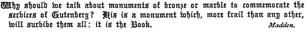 Why should we talk about monuments of bronze or marble to   commemorate the services of Gutenberg? His is a monument which, more   frail than any other, will survive them all: it is the Book.   Madden.