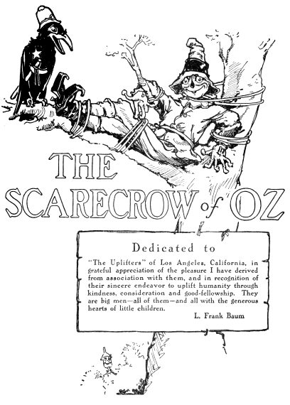 Dedicated to The Uplifters of Los Angeles, California, in grateful appreciation of the pleasure I have derived from association with them, and in recognition of their sincere endeavor to uplift humanity through kindness, consideration and good-fellowship. They are big men all of them and all with the generous hearts of little children. L. Frank Baum
