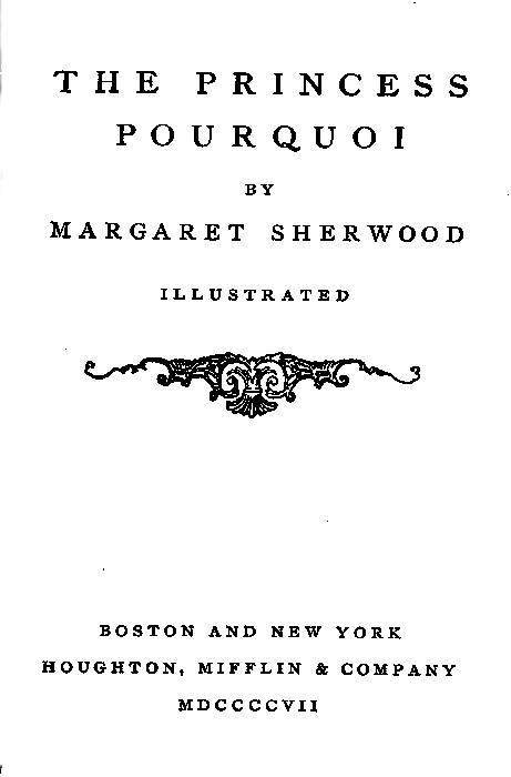 THE PRINCESS POURQUOI BY MARGARET SHERWOOD  ILLUSTRATED  [Illustration]  BOSTON AND NEW YORK HOUGHTON, MIFFLIN & COMPANY MDCCCCVII