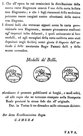 3. Che all'epoca in cui comincierà la distribuzione della nuova carta filagranata cesserà l'uso della carta bollata non filagranata; e che i foglj rimanenti della medesima potranno essere cangiati contro altrettanti della nuova con filagrana.  I diversi bolli che verranno apposti sovra la carta provvisionale non filagranata, saranno pienamente conformi agl'impronti infra delineati, i quali unitamente ai loro modelli, ed agli esemplari della carta suddetta sono stati depositati negli Archivj nostri giusta il disposto dall'articolo 2' delle mentovate Regie Patenti delli 7 dello scorso novembre.  Modelli de' Bolli.  Mandiamo il presente pubblicarsi ai luoghi, e modi soliti, ed alle copie che ne verranno stampate nella Stamperia Reale prestarsi la stessa fede che all'originale.  Dat. in Torino li tre dicembre mille ottocento diciotto.   Per detta Eccellentissima Regia  CAMERA  FAVA.