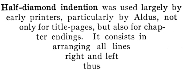 #Half-diamond indention was used largely by early printers,  particularly by Aldus, not only for title-pages, but also  for chapter endings. It consists in arranging all lines  right and left thus#