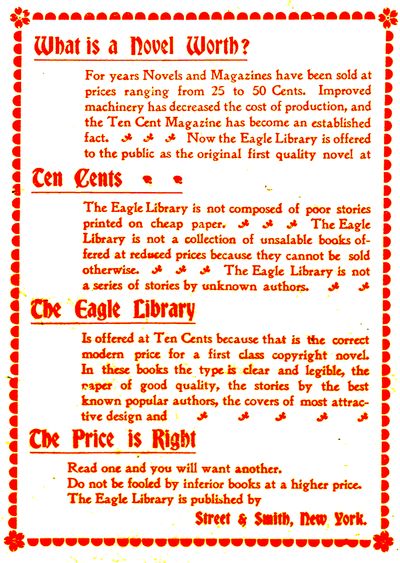 What is a Novel Worth?  For years Novels and Magazines have been sold at prices ranging from 25 to 50 Cents. Improved machinery has decreased the cost of production, and the Ten Cent Magazine has become an established fact. Now the Eagle Library is offered to the public as the original first quality novel at  Ten Cents  The Eagle Library is not composed of poor stories printed on cheap paper. The Eagle Library is not a collection of unsalable books offered at reduced prices because they cannot be sold otherwise. The Eagle Library is not a series of stories by unknown authors.  The Eagle Library  Is offered at Ten Cents because that is the correct modern price for a first class copyright novel. In these books the type is clear and legible, the paper of good quality, the stories by the best known popular authors, the covers of most attractive design and  The Price is Right  Read one and you will want another. Do not be fooled by inferior books at a higher price. The Eagle Library is published by  Street & Smith, New York. 