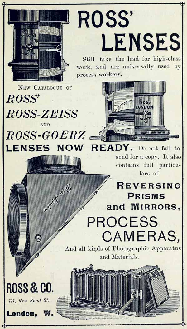  ROSS’ LENSES  Still take the lead for high-class work, and are universally used by process workers.  NEW CATALOGUE OF  ROSS’  ROSS-ZEISS  AND  ROSS-GOERZ  LENSES NOW READY. Do not fail to send for a copy. It also contains full particulars of  REVERSING PRISMS and MIRRORS,  PROCESS CAMERAS,  And all kinds of Photographic Apparatus and Materials.  ROSS & CO.  111, New Bond St.,  London, W. 