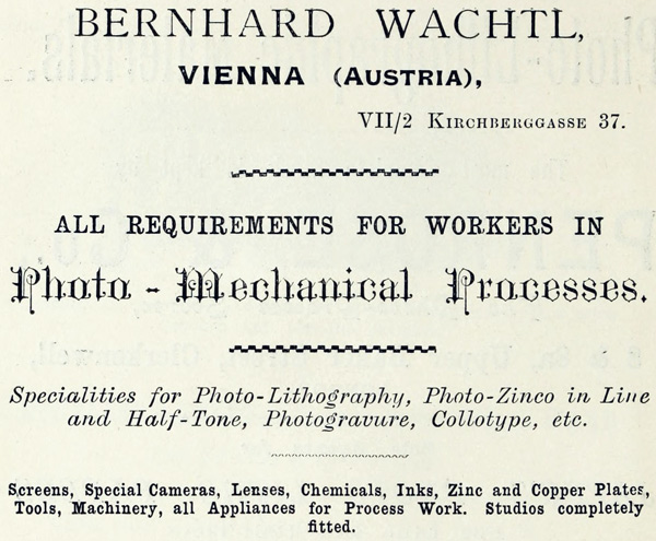  BERNHARD WACHTL,  VIENNA (AUSTRIA),  VII/2 KIRCHBERGGASSE 37.  ALL REQUIREMENTS FOR WORKERS IN  Photo-Mechanical Processes.  Specialities for Photo-Lithography, Photo-Zinco in Line and Half-Tone, Photogravure, Collotype, etc.  Screens, Special Cameras, Lenses, Chemicals, Inks, Zinc and Copper Plates, Tools, Machinery, all Appliances for Process Work. Studios completely fitted. 