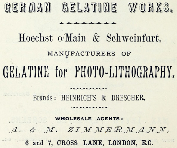  GERMAN GELATINE WORKS.  Hoechst o/Main & Schweinfurt,  MANUFACTURERS OF  GELATINE for PHOTO-LITHOGRAPHY.  Brands: HEINRICH’S & DRESCHER.  WHOLESALE AGENTS:  A. & M. ZIMMERMANN,  6 and 7, CROSS LANE, LONDON, E.C. 