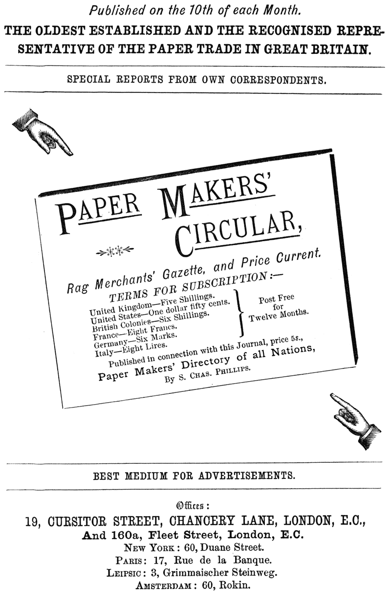  Published on the 10th of each Month.  THE OLDEST ESTABLISHED AND THE RECOGNISED REPRESENTATIVE OF THE PAPER TRADE IN GREAT BRITAIN.  SPECIAL REPORTS FROM OWN CORRESPONDENTS.  PAPER MAKERS’ CIRCULAR,  Rag Merchants’ Gazette, and Price Current.  TERMS FOR SUBSCRIPTION:—  United Kingdom—Five Shillings. United States—One dollar fifty cents. British Colonies—Six Shillings. Post Free France—Eight Francs. for Germany—Six Marks. Twelve Months. Italy—Eight Lires.  Published in connection with this Journal, price 5s.,  Paper Makers’ Directory of all Nations,  By S. CHAS. PHILLIPS.  BEST MEDIUM FOR ADVERTISEMENTS.  Offices: 19, CURSITOR STREET, CHANCERY LANE, LONDON, E.C., And 160a, Fleet Street, London, E.C. NEW YORK: 60, Duane Street. PARIS: 17, Rue de la Banque. LEIPSIC: 3, Grimmaischer Steinweg. AMSTERDAM: 60, Rokin. 