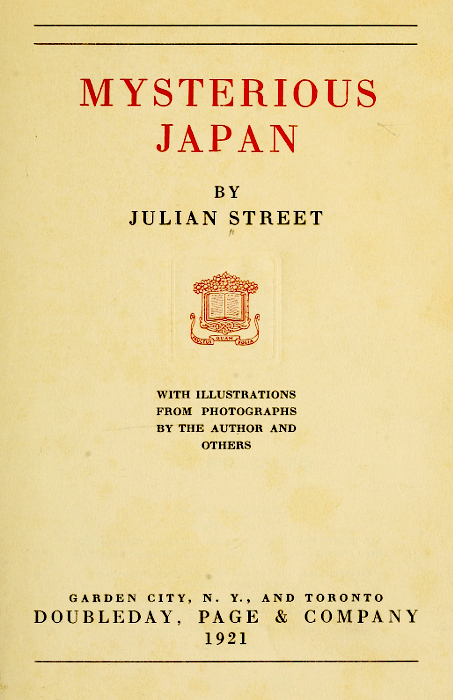 MYSTERIOUS JAPAN  BY JULIAN STREET  [Illustration]  WITH ILLUSTRATIONS FROM PHOTOGRAPHS BY THE AUTHOR AND OTHERS  GARDEN CITY, N. Y., AND TORONTO DOUBLEDAY, PAGE & COMPANY 1921