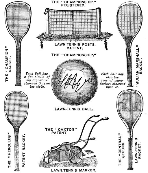 THE “CHAMPIONSHIP.” REGISTERED. LAWN-TENNIS POSTS. PATENT. THE “CHAMPION” RACKET. “JULIAN MARSHALL” RACKET.  THE “CHAMPIONSHIP.” LAWN TENNIS BALL. Each Ball has a fac-simile of my Signature stamped thus on the cloth. Each Ball has also the year of manufacture stamped upon it. THE “CAXTON” PATENT LAWN-TENNIS MARKER. THE “HERCULES” PATENT RACKET.  THE “CENTRAL” STRUNG LAWN-TENNIS RACKET.