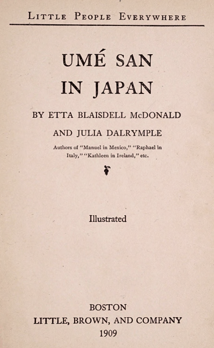 LITTLE PEOPLE EVERYWHERE  UMÉ SAN IN JAPAN  BY ETTA BLAISDELL McDONALD AND JULIA DALRYMPLE  Authors of "Manuel in Mexico," "Raphael in Italy," "Kathleen in Ireland," etc.  [Illustration]  Illustrated  BOSTON LITTLE, BROWN, AND COMPANY 1909