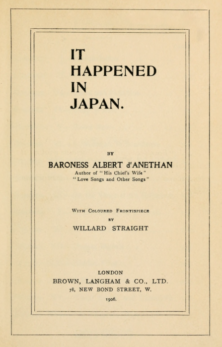 IT HAPPENED IN JAPAN.   BY BARONESS ALBERT d'ANETHAN Author of "His Chief's Wife" "Love Songs and Other Songs"   With Coloured Frontispiece BY WILLARD STRAIGHT   LONDON BROWN, LANGHAM & CO., LTD. 78, NEW BOND STREET, W. 1906.