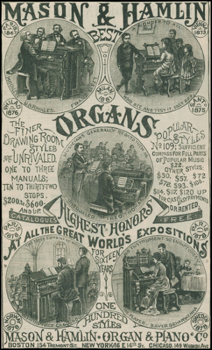 MASON & HAMLIN BEST ORGANS   PARIS      VIENNA   1867        1873 MATCHLESS UNRIVALED. FRANZ LISZT A WONDER TO ALL WHO SEE AND TEST IT. ONLY $22.   PHILAD      MILAN      SANTo   1876        1881       1875 the finer Drawing Room Styles are UNRIVALED. ONE TO THREE MANUALS; TEN TO THIRTY-TWO STOPS. $200. to $600. AND UP. Popular Styles No 109; Sufficient Compass for Full Parts of Popular Music $22. OTHER STYLES: $30. $57. $72. $78. $93. $108. $114. $117. $120. UP FOR CASH. EASY PAYMENTS OR RENTED. MUSICIANS GENERALLY REGARD THEM AS UNEQUALED. THEO. THOMAS   CATALOGUES        FREE   PARIS      PARIS   1878       1878 HIGHEST HONORS at all the Great World’s Expositions for Sixteen Years THE TONES COMBINE SO WELL WITH THE VOICE. CH. GOUNOUD. NO INSTRUMENT SO ENRAPTURES THE PLAYER. XAVER SCHARWENKA.   NORWAY      ONE          SWEDEN   1878        HUNDRED       1878               STYLES MASON & HAMLIN · ORGAN & PIANO Co BOSTON, 154 Tremont St. NEW YORK, 46 E 14th St. CHICAGO, 149 Wabash Ave.