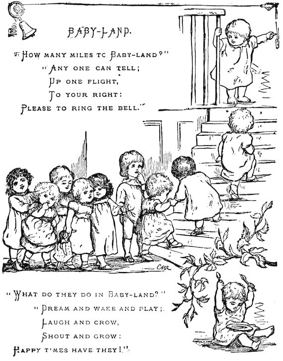  BABY-LAND. “How many miles to Baby-land?”     “Any one can tell;     Up one flight,     To your right: Please to ring the bell.”  “What do they do in Baby-land?”     “Dream and wake and play;     Laugh and crow,     Shout and grow: Happy times have they!”