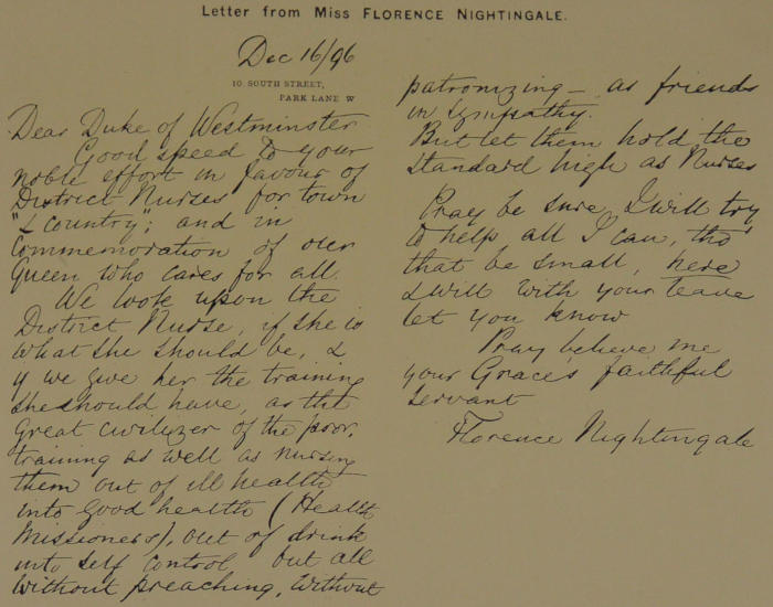 Dec 16/96 10 South Street Park Lane W Dear Duke of Westminster Good speed to your noble effort in favour of District Nurses for town “& Country”; and in Commemoration of our Queen who cares for all. We look upon the District Nurse, if she is what she should be, & if we give her the training she should have, as the great civilizer of the poor, training as well as nursing them out of ill health into good health (Health Missioness), out of drink into self control but all without preaching, without patronizing—as friends in sympathy. But let them hold the standard high as Nurses. Pray be sure I will try to help all I can, tho’ that be small, here I will with your leave let you know. Pray believe me your Grace’s faithful servant Florence Nightingale