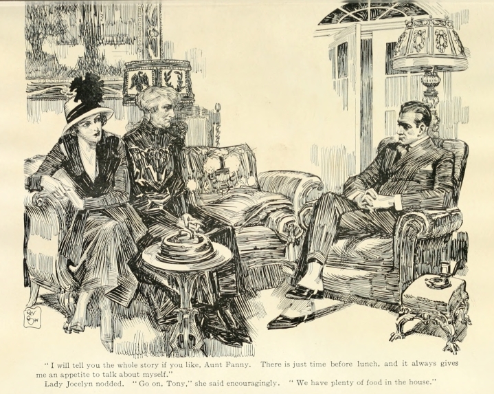 "I will tell you the whole story if you like, Aunt Fanny.  There is just time before lunch, and it always gives me an appetite to talk about myself." Lady Jocelyn nodded.  "Go on, Tony," she said encouragingly.  "We have plenty of food in the house."