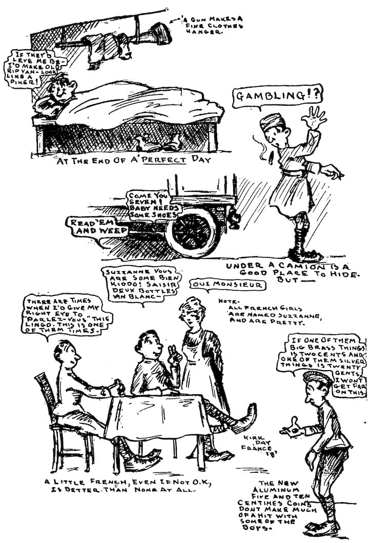 A GUN MAKES A FINE CLOTHES HANGER.<br><br> IF THEY’D LEVE ME BE—I’D MAKE OLD RIP VAN—LOOK LIKE A PIKER!<br><br> AT THE END OF A’ _PERFECT_ DAY<br><br> GAMBLING!?<br><br> READ ’EM AND WEEP<br><br> COME YOU SEVEN! BABY NEEDS SOME SHOES<br><br> UNDER A CAMION IS A GOOD PLACE TO HIDE. BUT——<br><br> THERE ARE TIMES WHEN I’D GIVE MY RIGHT EYE TO “PARLEZ-VOUS” THIS LINGO. THIS IS ONE OF THEM TIMES.<br><br> SUZZANNE VOUS ARE SOME BIEN KIDDO! SAISIR DEUX BOTTLES VIN BLANC—<br><br> OUI MONSIEUR<br><br> NOTE.<br> ALL FRENCH GIRLS ARE NAMED SUZZANNE, AND ARE PRETTY.<br><br> A LITTLE FRENCH, EVEN IF NOT O.K., IS BETTER THAN NONE AT ALL.<br><br> IF ONE OF THEM BIG BRASS THINGS IS TWO CENTS AND ONE OF THEM SILVER THINGS IS TWENTY CENTS, I WONT GET FAR ON THIS.<br><br> THE NEW ALUMINUM FIVE AND TEN CENTIMES COINS DONT MAKE MUCH OF A HIT WITH SOME OF THE BOYS.<br><br> KIRK. DAY FRANCE ’18