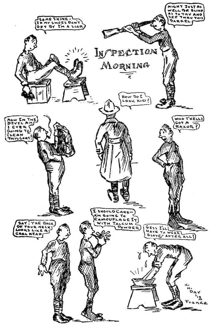 INSPECTION MORNING<br><br> SOME SHINE—IF MY SHOES DON’T GET BY I’M A LIAR<br><br> MIGHT JUST AS WELL BE BLIND AS TO TRY AND SEE THRU THIS BARREL<br><br> HOW IN THE DEVIL AM I EVER GOING TO CLEAN THIS COAT?<br><br> HOW DO I LOOK KID?<br><br> WHO T’HELLS GOT A RAZOR?<br><br> SAY! THE BACK OF YOUR NECK LOOKS LIKE A COAL HEAP<br><br> I SHOULD CARE—A’M GOING TO CAMOUFLAGE IT WITH TALCUM POWDER<br><br> GESS I’LL HAVE TO WEAR GLOVES AFTER ALL!<br><br> K. H. DAY ’18 FRANCE