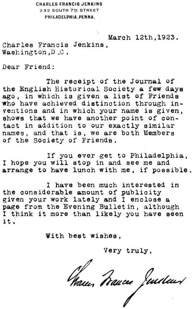 CHARLES FRANCIS JENKINS 232 SOUTH 7TH STREET PHILADELPHIA, PENNA. March 12th, 1923. Charles Francis Jenkins, Washington, D.C. Dear Friend: The receipt of the Journal of the English Historical Society a few days ago, in which is given a list of Friends who have achieved distinction through inventions and in which your name is given, shows that we have another point of contact in addition to our exactly similar names, and that is, we are both Members of the Society of Friends. If you ever get to Philadelphia, I hope you will stop in and see me and arrange to have lunch with me, if possible. I have been much interested in the considerable amount of publicity given your work lately and I enclose a page from the Evening Bulletin, although I think it more than likely you have seen it. With best wishes, Very truly, Charles Francis Jenkins