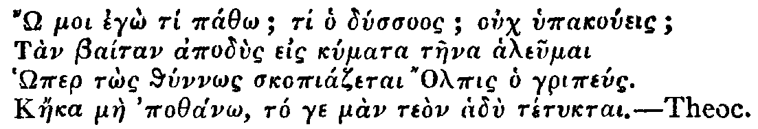 Greek: 'Ô moi egô tí páthô; ti ho dússuos; ouch hypakoúeis;
Tàn Baítan apodùs eis kúmata tàena aleumai
Hômer tôs thúnnôs skopiázetai Olpis ho gripéus.
Káeka màe pothánô, tó ge màn teòn hadù tétuktai.'
Theoc.