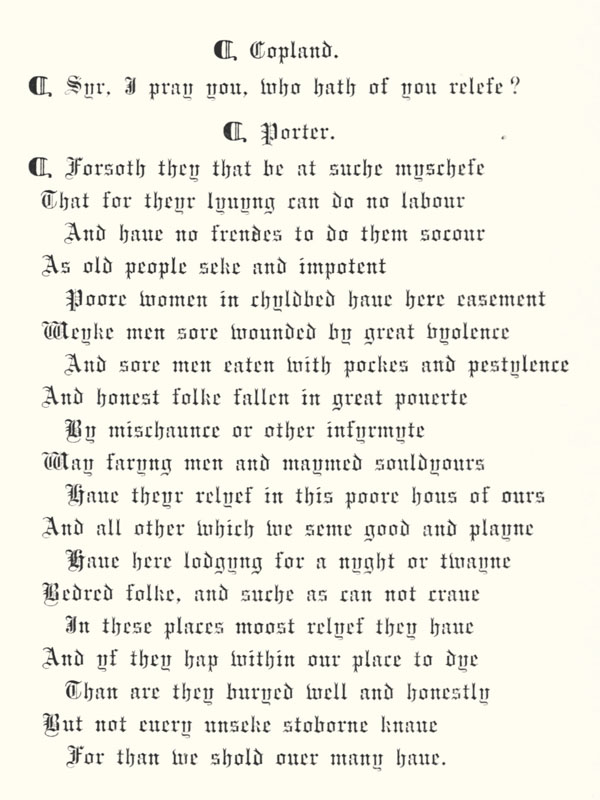 ¶ Copland.
 ¶ Syr, I pray you, who hath of you relefe?
 ¶ Porter. ¶ Forsoth they that be at suche myschefe
 That for theyr lyuyng can do no labour
 And haue no frendes to do them socour
 As old people seke and impotent
 Poore women in chyldbed haue here easement
 Weyke men sore wounded by great vyolence
 And sore men eaten with pockes and pestylence
 And honest folke fallen in great pouerte
 By mischaunce or other infyrmyte
 Way faryng men and maymed souldyours
 Haue theyr relyef in this poore hous of ours
 And all other which we seme good and playne
 Haue here lodgyng for a nyght or twayne
 Bedred folke, and suche as can not craue
 In these places moost relyef they haue
 And yf they hap within our place to dye
 Than are they buryed well and honestly
 But not euery unseke stoborne knaue
 For than we shold ouer many haue.